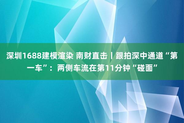 深圳1688建模渲染 南财直击丨跟拍深中通道“第一车”：两侧车流在第11分钟“碰面”