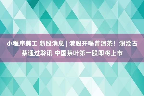 小程序美工 新股消息 | 港股开喝普洱茶！澜沧古茶通过聆讯 中国茶叶第一股即将上市