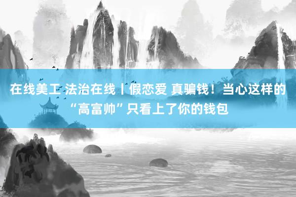 在线美工 法治在线丨假恋爱 真骗钱！当心这样的“高富帅”只看上了你的钱包