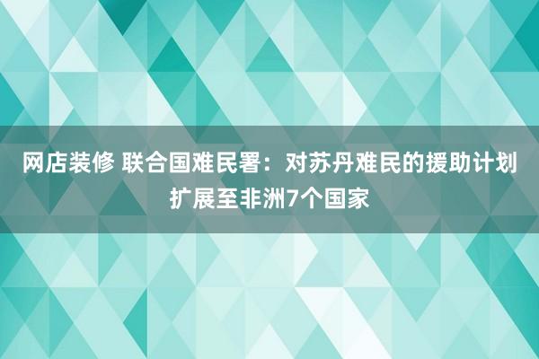 网店装修 联合国难民署：对苏丹难民的援助计划扩展至非洲7个国家