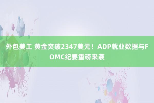 外包美工 黄金突破2347美元！ADP就业数据与FOMC纪要重磅来袭