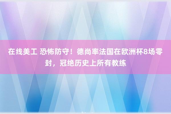 在线美工 恐怖防守！德尚率法国在欧洲杯8场零封，冠绝历史上所有教练