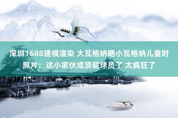 深圳1688建模渲染 大瓦格纳晒小瓦格纳儿童时照片：这小家伙成顶薪球员了 太疯狂了