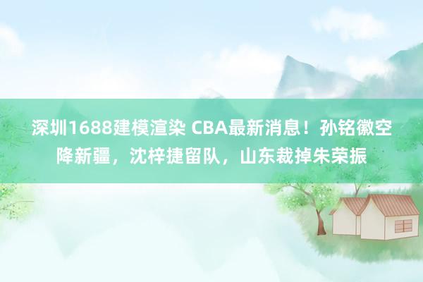 深圳1688建模渲染 CBA最新消息！孙铭徽空降新疆，沈梓捷留队，山东裁掉朱荣振