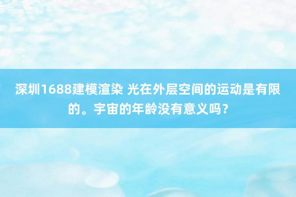 深圳1688建模渲染 光在外层空间的运动是有限的。宇宙的年龄没有意义吗？