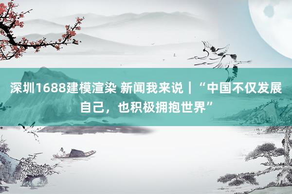 深圳1688建模渲染 新闻我来说｜“中国不仅发展自己，也积极拥抱世界”