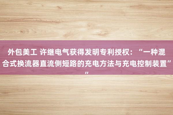 外包美工 许继电气获得发明专利授权：“一种混合式换流器直流侧短路的充电方法与充电控制装置”