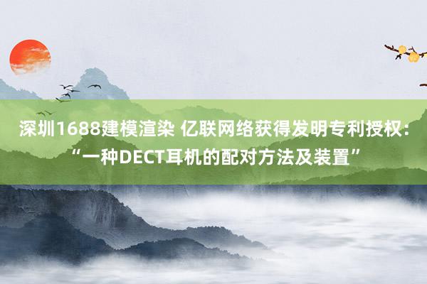 深圳1688建模渲染 亿联网络获得发明专利授权：“一种DECT耳机的配对方法及装置”