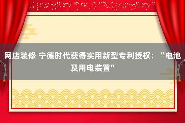 网店装修 宁德时代获得实用新型专利授权：“电池及用电装置”