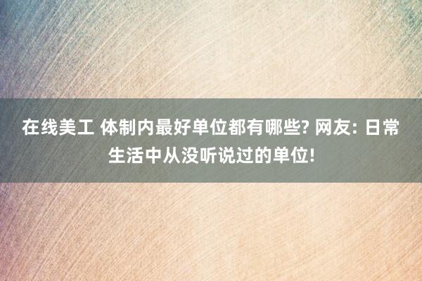 在线美工 体制内最好单位都有哪些? 网友: 日常生活中从没听说过的单位!