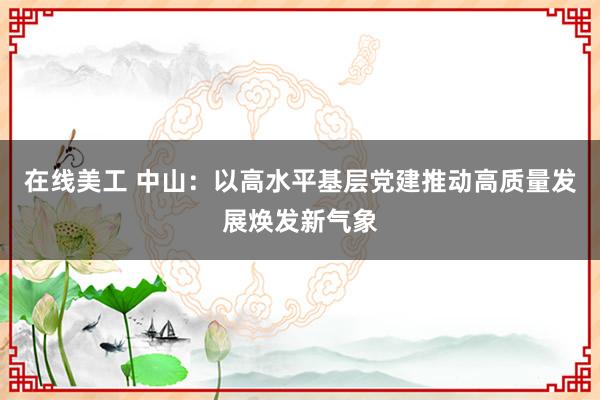 在线美工 中山：以高水平基层党建推动高质量发展焕发新气象