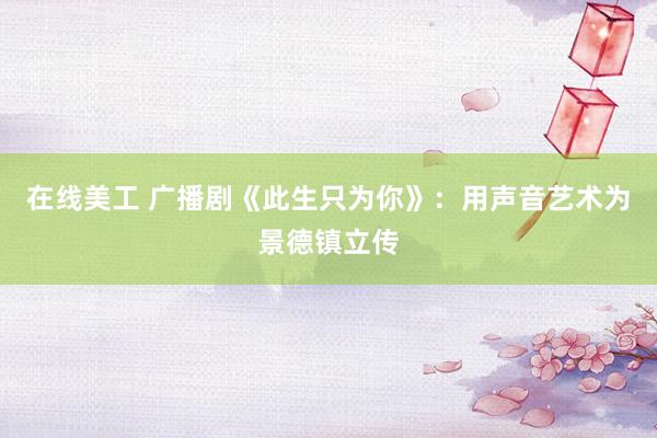 在线美工 广播剧《此生只为你》：用声音艺术为景德镇立传