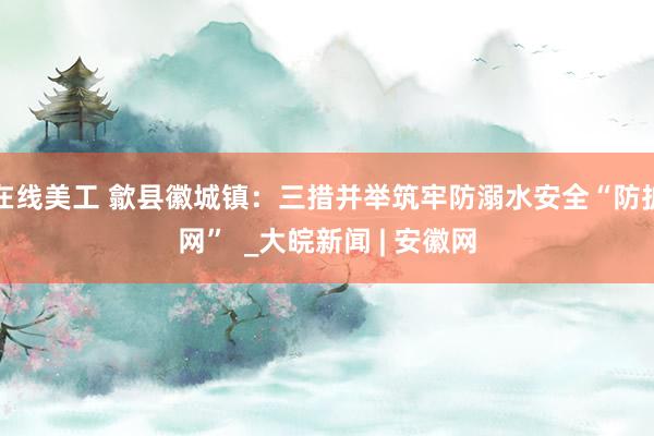 在线美工 歙县徽城镇：三措并举筑牢防溺水安全“防护网”  _大皖新闻 | 安徽网