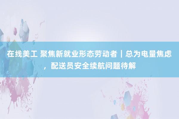 在线美工 聚焦新就业形态劳动者｜总为电量焦虑，配送员安全续航问题待解