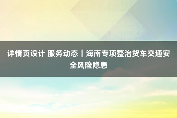 详情页设计 服务动态｜海南专项整治货车交通安全风险隐患