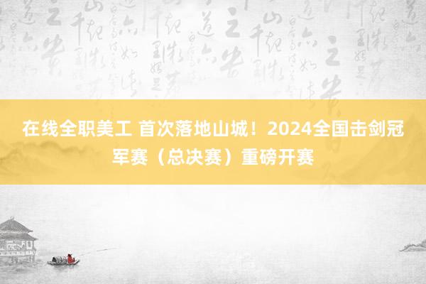 在线全职美工 首次落地山城！2024全国击剑冠军赛（总决赛）重磅开赛