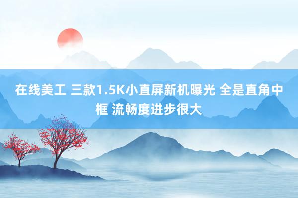 在线美工 三款1.5K小直屏新机曝光 全是直角中框 流畅度进步很大