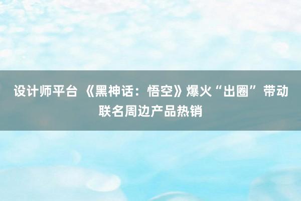 设计师平台 《黑神话：悟空》爆火“出圈” 带动联名周边产品热销