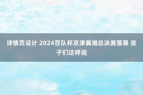 详情页设计 2024百队杯京津冀湘总决赛落幕 孩子们这样说