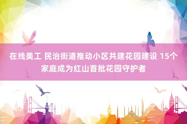 在线美工 民治街道推动小区共建花园建设 15个家庭成为红山首批花园守护者