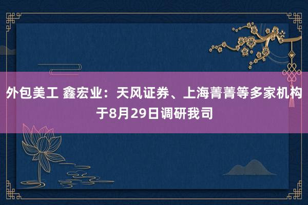 外包美工 鑫宏业：天风证券、上海菁菁等多家机构于8月29日调研我司