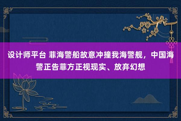 设计师平台 菲海警船故意冲撞我海警舰，中国海警正告菲方正视现实、放弃幻想