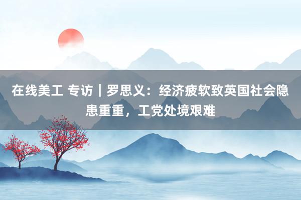 在线美工 专访｜罗思义：经济疲软致英国社会隐患重重，工党处境艰难