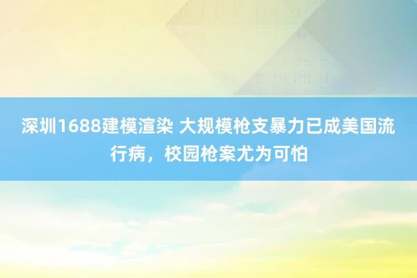 深圳1688建模渲染 大规模枪支暴力已成美国流行病，校园枪案尤为可怕