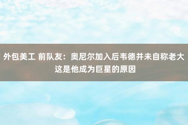 外包美工 前队友：奥尼尔加入后韦德并未自称老大 这是他成为巨星的原因