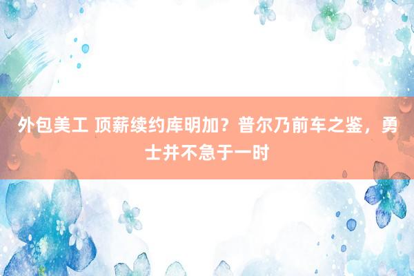 外包美工 顶薪续约库明加？普尔乃前车之鉴，勇士并不急于一时