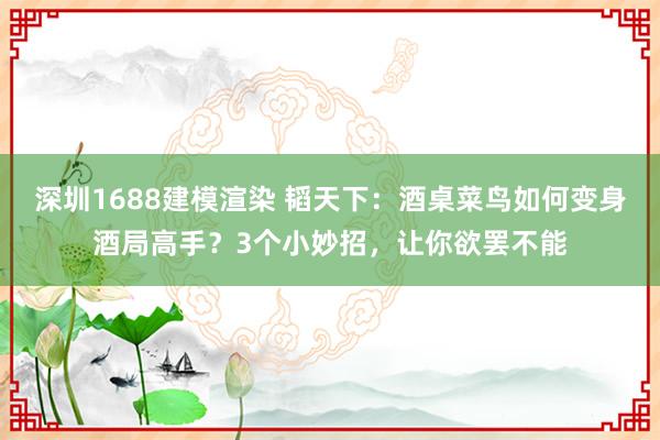 深圳1688建模渲染 韬天下：酒桌菜鸟如何变身酒局高手？3个小妙招，让你欲罢不能