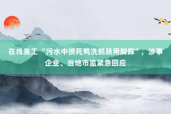 在线美工 “污水中捞死鸭洗鹅肠用脚踩”，涉事企业、当地市监紧急回应