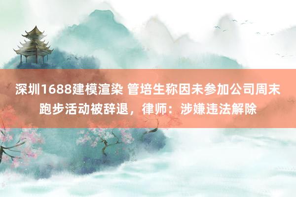 深圳1688建模渲染 管培生称因未参加公司周末跑步活动被辞退，律师：涉嫌违法解除