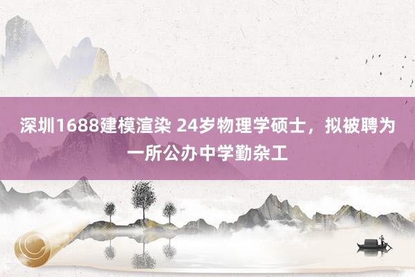 深圳1688建模渲染 24岁物理学硕士，拟被聘为一所公办中学勤杂工