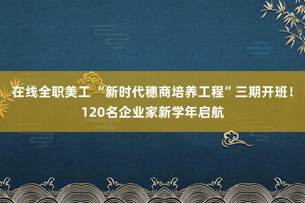 在线全职美工 “新时代穗商培养工程”三期开班！120名企业家新学年启航