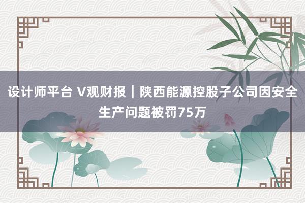 设计师平台 V观财报｜陕西能源控股子公司因安全生产问题被罚75万