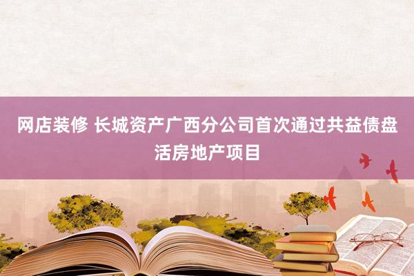 网店装修 长城资产广西分公司首次通过共益债盘活房地产项目